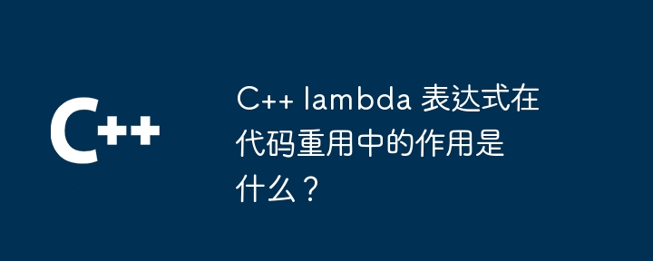 C++ lambda 表达式在代码重用中的作用是什么？