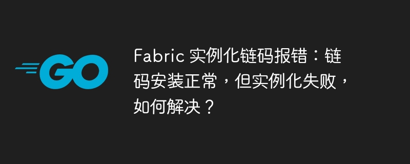 Fabric 实例化链码报错：链码安装正常，但实例化失败，如何解决？