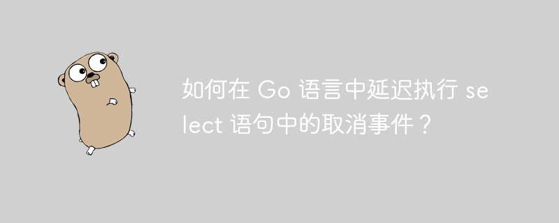 如何在 Go 语言中延迟执行 select 语句中的取消事件？